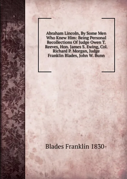 Обложка книги Abraham Lincoln, By Some Men Who Knew Him: Being Personal Recollections Of Judge Owen T. Reeves, Hon. James S. Ewing, Col. Richard P. Morgan, Judge Franklin Blades, John W. Bunn, Blades Franklin 1830-