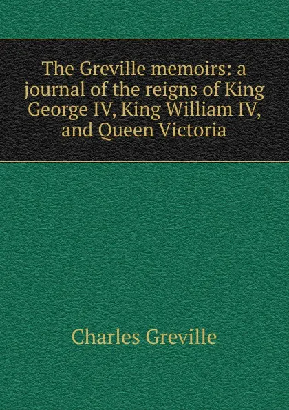 Обложка книги The Greville memoirs: a journal of the reigns of King George IV, King William IV, and Queen Victoria, Charles Greville