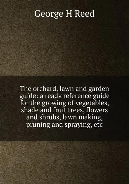 Обложка книги The orchard, lawn and garden guide: a ready reference guide for the growing of vegetables, shade and fruit trees, flowers and shrubs, lawn making, pruning and spraying, etc., George H Reed