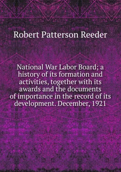 Обложка книги National War Labor Board; a history of its formation and activities, together with its awards and the documents of importance in the record of its development. December, 1921, Robert Patterson Reeder