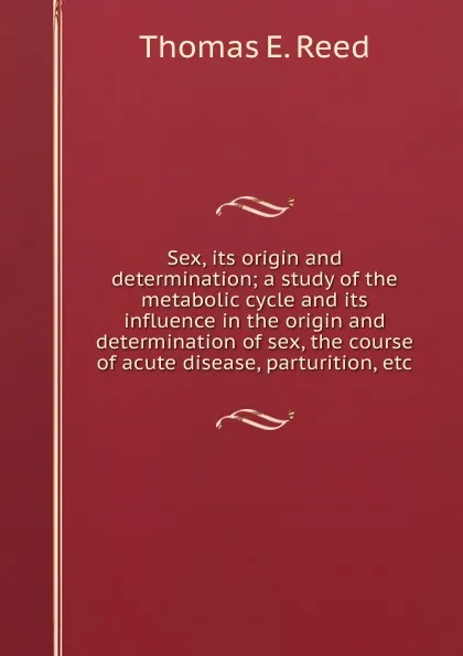 Обложка книги Sex, its origin and determination; a study of the metabolic cycle and its influence in the origin and determination of sex, the course of acute disease, parturition, etc., Thomas E. Reed