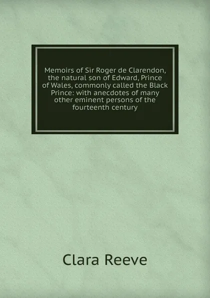 Обложка книги Memoirs of Sir Roger de Clarendon, the natural son of Edward, Prince of Wales, commonly called the Black Prince: with anecdotes of many other eminent persons of the fourteenth century, Clara Reeve