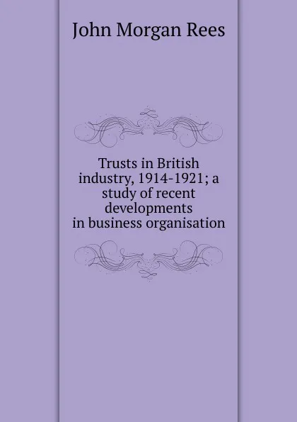 Обложка книги Trusts in British industry, 1914-1921; a study of recent developments in business organisation, John Morgan Rees