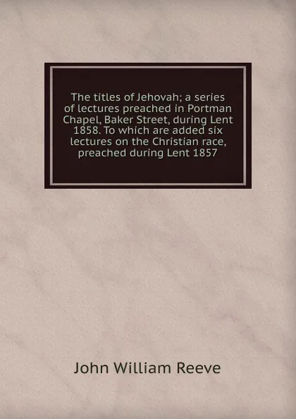 Обложка книги The titles of Jehovah; a series of lectures preached in Portman Chapel, Baker Street, during Lent 1858. To which are added six lectures on the Christian race, preached during Lent 1857, John William Reeve