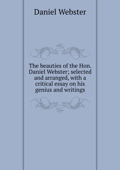 Обложка книги The beauties of the Hon. Daniel Webster; selected and arranged, with a critical essay on his genius and writings, Daniel Webster