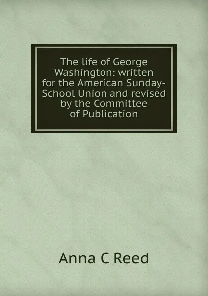 Обложка книги The life of George Washington: written for the American Sunday-School Union and revised by the Committee of Publication, Anna C Reed