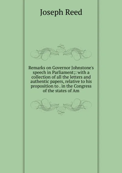 Обложка книги Remarks on Governor Johnstone.s speech in Parliament;: with a collection of all the letters and authentic papers, relative to his proposition to . in the Congress of the states of Am, Joseph Reed