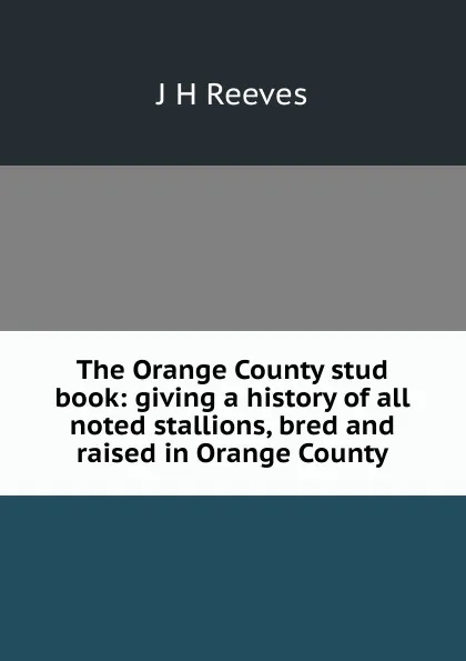 Обложка книги The Orange County stud book: giving a history of all noted stallions, bred and raised in Orange County, J H Reeves