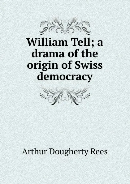 Обложка книги William Tell; a drama of the origin of Swiss democracy, Arthur Dougherty Rees