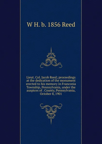 Обложка книги Lieut. Col. Jacob Reed; proceedings at the dedication of the monument erected to his memory in Franconia Township, Pennsylvania, under the auspices of . County, Pennsylvania, October 8, 1901, W H. b. 1856 Reed