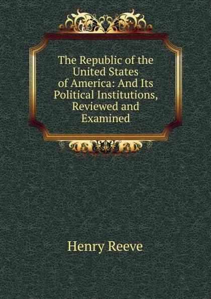 Обложка книги The Republic of the United States of America: And Its Political Institutions, Reviewed and Examined, Henry Reeve