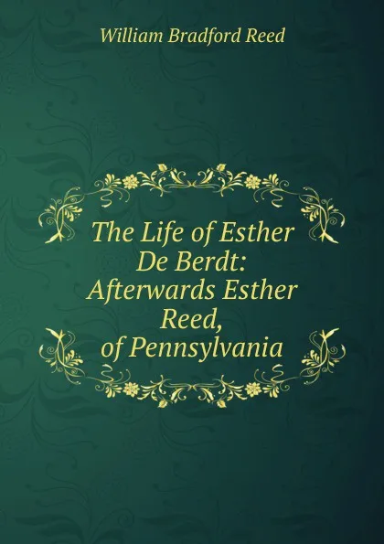 Обложка книги The Life of Esther De Berdt: Afterwards Esther Reed, of Pennsylvania, William Bradford Reed