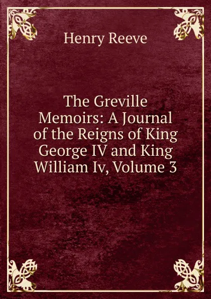 Обложка книги The Greville Memoirs: A Journal of the Reigns of King George IV and King William Iv, Volume 3, Henry Reeve