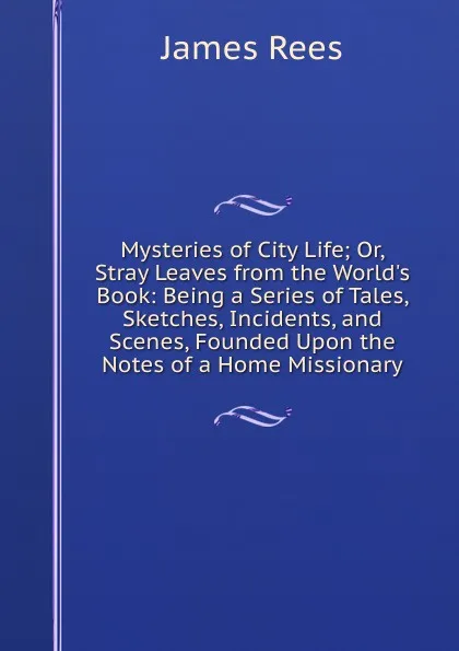 Обложка книги Mysteries of City Life; Or, Stray Leaves from the World.s Book: Being a Series of Tales, Sketches, Incidents, and Scenes, Founded Upon the Notes of a Home Missionary, James Rees