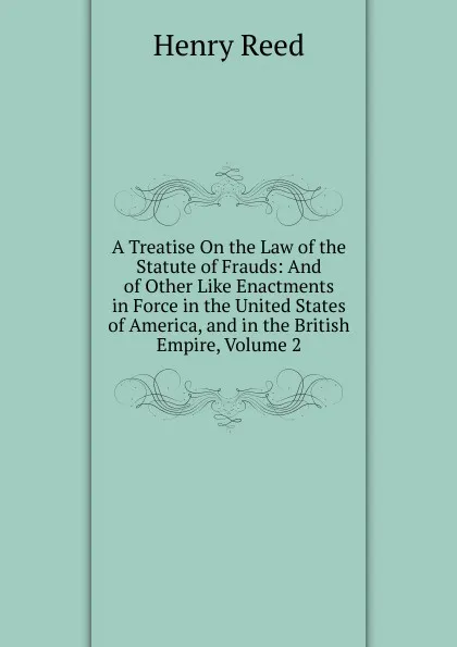 Обложка книги A Treatise On the Law of the Statute of Frauds: And of Other Like Enactments in Force in the United States of America, and in the British Empire, Volume 2, Henry Reed