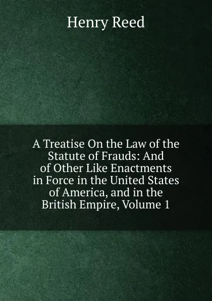 Обложка книги A Treatise On the Law of the Statute of Frauds: And of Other Like Enactments in Force in the United States of America, and in the British Empire, Volume 1, Henry Reed