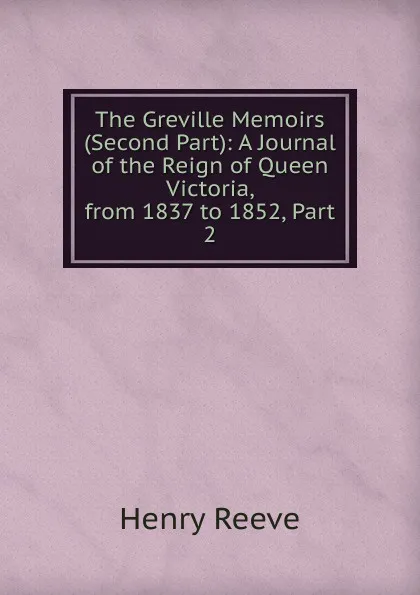 Обложка книги The Greville Memoirs (Second Part): A Journal of the Reign of Queen Victoria, from 1837 to 1852, Part 2, Henry Reeve