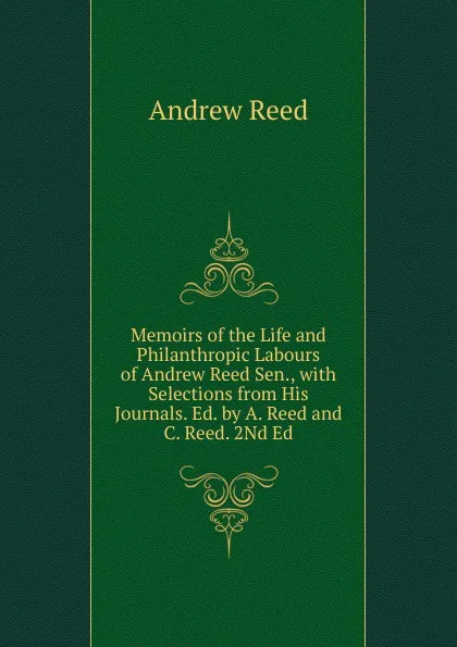 Обложка книги Memoirs of the Life and Philanthropic Labours of Andrew Reed Sen., with Selections from His Journals. Ed. by A. Reed and C. Reed. 2Nd Ed, Andrew Reed