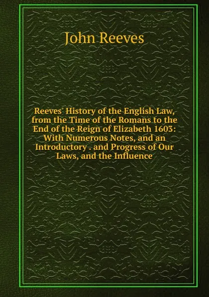 Обложка книги Reeves. History of the English Law, from the Time of the Romans to the End of the Reign of Elizabeth 1603: With Numerous Notes, and an Introductory . and Progress of Our Laws, and the Influence, John Reeves