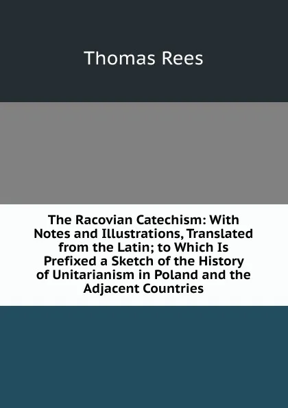 Обложка книги The Racovian Catechism: With Notes and Illustrations, Translated from the Latin; to Which Is Prefixed a Sketch of the History of Unitarianism in Poland and the Adjacent Countries, Thomas Rees