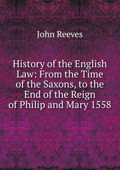 Обложка книги History of the English Law: From the Time of the Saxons, to the End of the Reign of Philip and Mary 1558, John Reeves