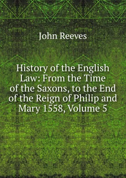 Обложка книги History of the English Law: From the Time of the Saxons, to the End of the Reign of Philip and Mary 1558, Volume 5, John Reeves