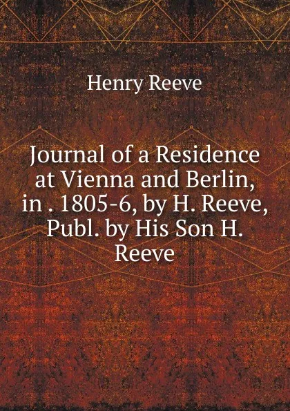 Обложка книги Journal of a Residence at Vienna and Berlin, in . 1805-6, by H. Reeve, Publ. by His Son H. Reeve., Henry Reeve