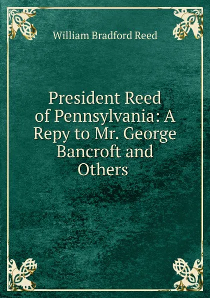 Обложка книги President Reed of Pennsylvania: A Repy to Mr. George Bancroft and Others ., William Bradford Reed