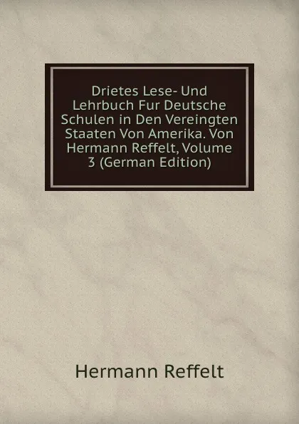 Обложка книги Drietes Lese- Und Lehrbuch Fur Deutsche Schulen in Den Vereingten Staaten Von Amerika. Von Hermann Reffelt, Volume 3 (German Edition), Hermann Reffelt