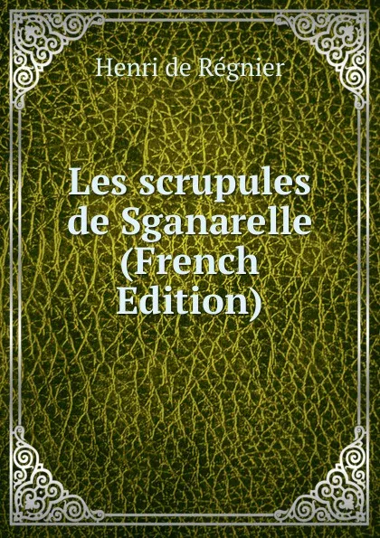 Обложка книги Les scrupules de Sganarelle (French Edition), Henri de Régnier