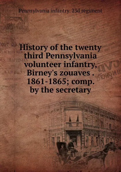 Обложка книги History of the twenty third Pennsylvania volunteer infantry, Birney.s zouaves . 1861-1865; comp. by the secretary, Pennsylvania infantry. 23d regiment