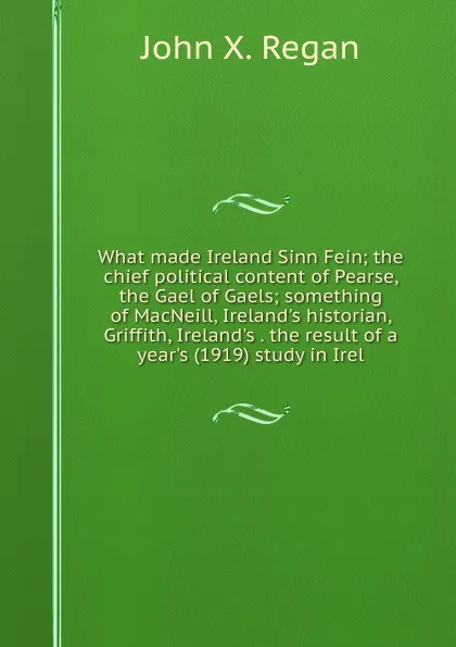 Обложка книги What made Ireland Sinn Fein; the chief political content of Pearse, the Gael of Gaels; something of MacNeill, Ireland.s historian, Griffith, Ireland.s . the result of a year.s (1919) study in Irel, John X. Regan