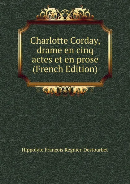 Обложка книги Charlotte Corday, drame en cinq actes et en prose (French Edition), Hippolyte François Regnier-Destourbet