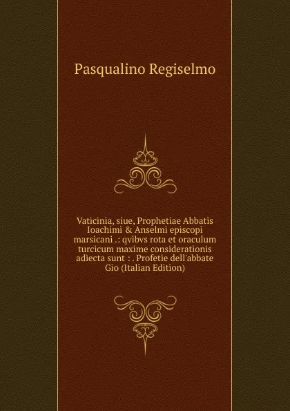 Обложка книги Vaticinia, siue, Prophetiae Abbatis Ioachimi . Anselmi episcopi marsicani .: qvibvs rota et oraculum turcicum maxime considerationis adiecta sunt : . Profetie dell.abbate Gio (Italian Edition), Pasqualino Regiselmo