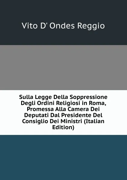 Обложка книги Sulla Legge Della Soppressione Degli Ordini Religiosi in Roma, Promessa Alla Camera Dei Deputati Dal Presidente Del Consiglio Dei Ministri (Italian Edition), Vito d' Ondes Reggio