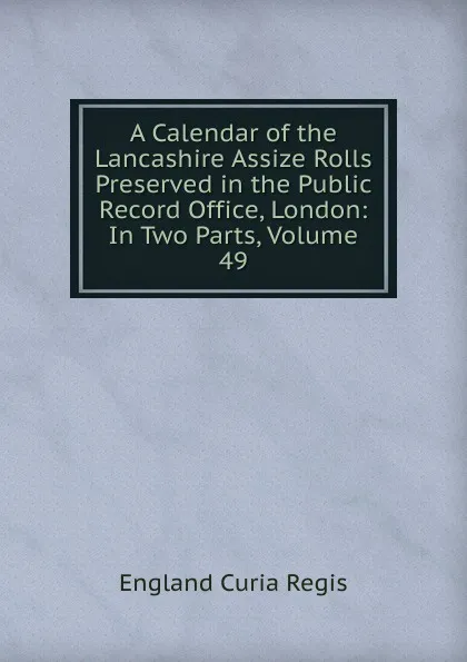 Обложка книги A Calendar of the Lancashire Assize Rolls Preserved in the Public Record Office, London: In Two Parts, Volume 49, England Curia Regis