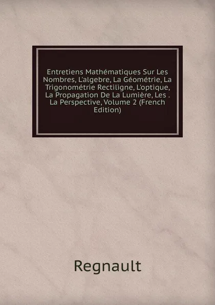 Обложка книги Entretiens Mathematiques Sur Les Nombres, L.algebre, La Geometrie, La Trigonometrie Rectiligne, L.optique, La Propagation De La Lumiere, Les . La Perspective, Volume 2 (French Edition), Regnault