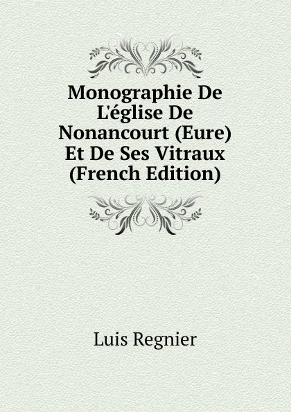 Обложка книги Monographie De L.eglise De Nonancourt (Eure) Et De Ses Vitraux (French Edition), Luis Regnier