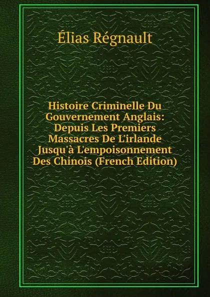 Обложка книги Histoire Criminelle Du Gouvernement Anglais: Depuis Les Premiers Massacres De L.irlande Jusqu.a L.empoisonnement Des Chinois (French Edition), Élias Regnault