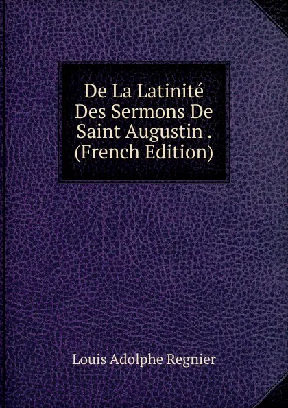 Обложка книги De La Latinite Des Sermons De Saint Augustin . (French Edition), Louis Adolphe Regnier