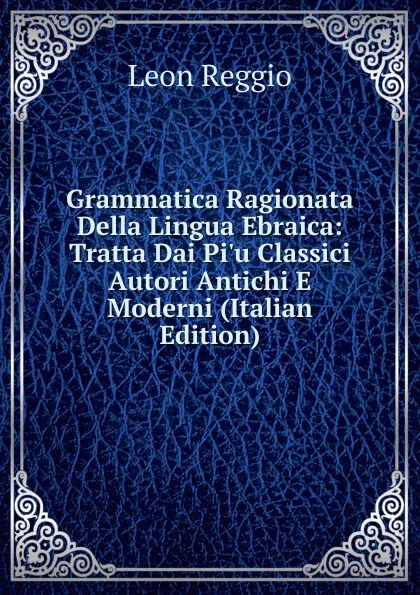 Обложка книги Grammatica Ragionata Della Lingua Ebraica: Tratta Dai Pi.u Classici Autori Antichi E Moderni (Italian Edition), Leon Reggio