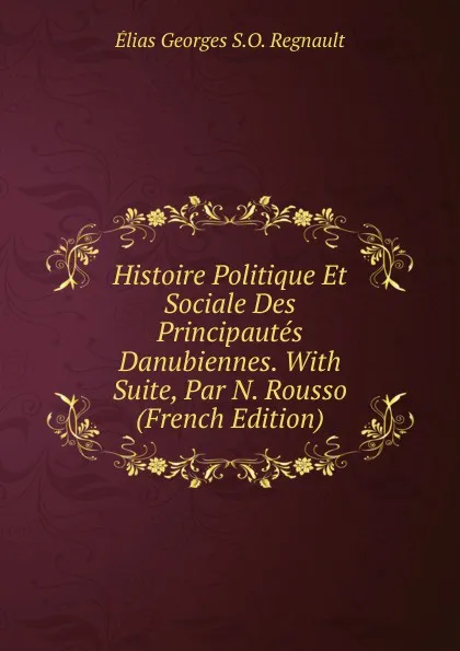 Обложка книги Histoire Politique Et Sociale Des Principautes Danubiennes. With Suite, Par N. Rousso (French Edition), Élias Georges S.O. Regnault