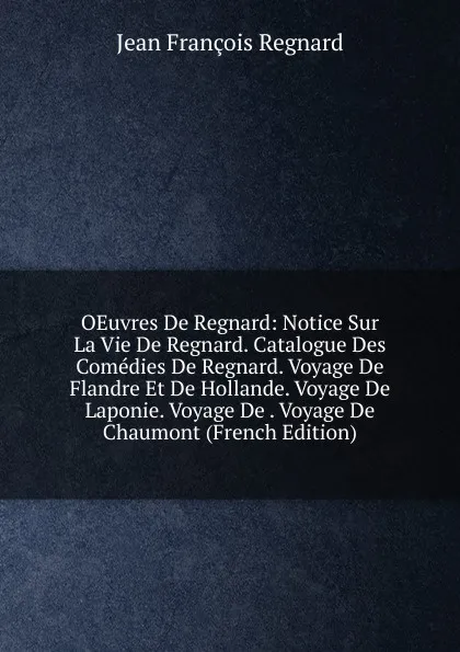 Обложка книги OEuvres De Regnard: Notice Sur La Vie De Regnard. Catalogue Des Comedies De Regnard. Voyage De Flandre Et De Hollande. Voyage De Laponie. Voyage De . Voyage De Chaumont (French Edition), Jean François Regnard