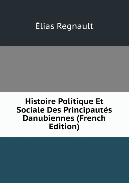 Обложка книги Histoire Politique Et Sociale Des Principautes Danubiennes (French Edition), Élias Regnault