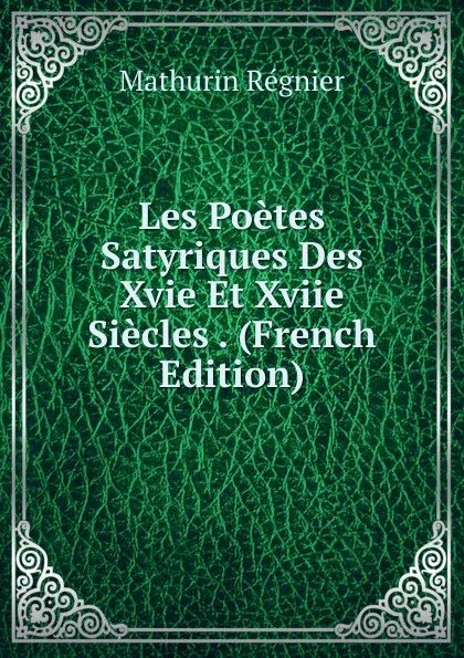 Обложка книги Les Poetes Satyriques Des Xvie Et Xviie Siecles . (French Edition), Mathurin Régnier