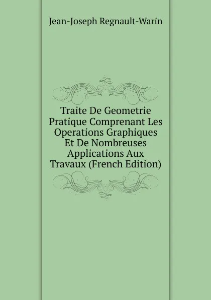 Обложка книги Traite De Geometrie Pratique Comprenant Les Operations Graphiques Et De Nombreuses Applications Aux Travaux (French Edition), Jean-Joseph Regnault-Warin