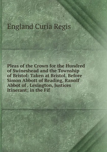 Обложка книги Pleas of the Crown for the Hundred of Swineshead and the Township of Bristol: Taken at Bristol, Before Simon Abbott of Reading, Ranolf Abbot of . Lexington, Justices Itinerant; in the Fif, England Curia Regis