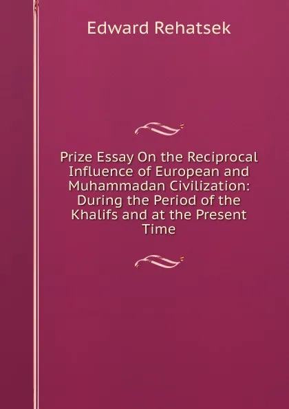Обложка книги Prize Essay On the Reciprocal Influence of European and Muhammadan Civilization: During the Period of the Khalifs and at the Present Time, Edward Rehatsek