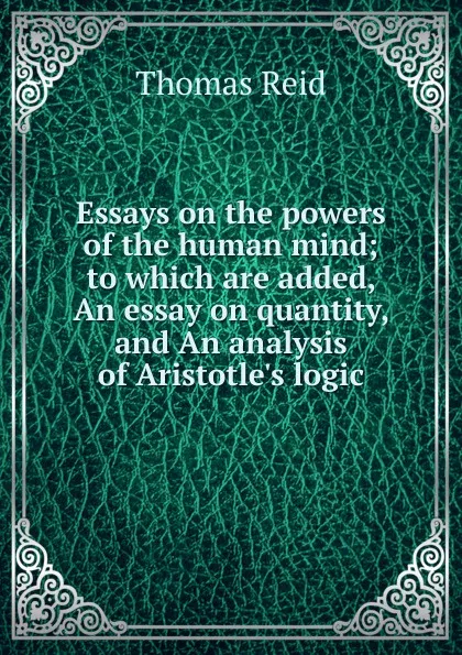 Обложка книги Essays on the powers of the human mind; to which are added, An essay on quantity, and An analysis of Aristotle.s logic, Thomas Reid