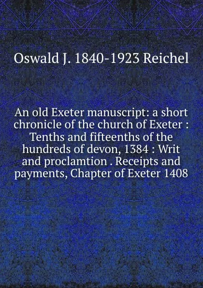 Обложка книги An old Exeter manuscript: a short chronicle of the church of Exeter : Tenths and fifteenths of the hundreds of devon, 1384 : Writ and proclamtion . Receipts and payments, Chapter of Exeter 1408, Oswald J. 1840-1923 Reichel